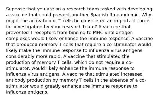 Suppose that you are on a research team tasked with developing a vaccine that could prevent another Spanish flu pandemic. Why might the activation of T cells be considered an important target for investigation by your research team? A vaccine that prevented T receptors from binding to MHC-viral antigen complexes would likely enhance the immune response. A vaccine that produced memory T cells that require a co-stimulator would likely make the immune response to influenza virus antigens considerably more rapid. A vaccine that stimulated the production of memory T cells, which do not require a co-stimulator, would likely enhance the immune response to influenza virus antigens. A vaccine that stimulated increased antibody production by memory T cells in the absence of a co-stimulator would greatly enhance the immune response to influenza antigens.