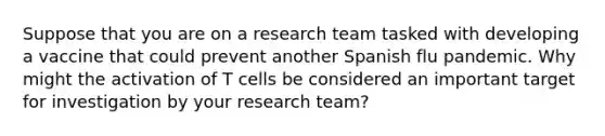 Suppose that you are on a research team tasked with developing a vaccine that could prevent another Spanish flu pandemic. Why might the activation of T cells be considered an important target for investigation by your research team?