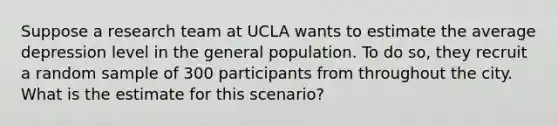 Suppose a research team at UCLA wants to estimate the average depression level in the general population. To do so, they recruit a random sample of 300 participants from throughout the city. What is the estimate for this scenario?