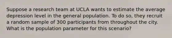 Suppose a research team at UCLA wants to estimate the average depression level in the general population. To do so, they recruit a random sample of 300 participants from throughout the city. What is the population parameter for this scenario?