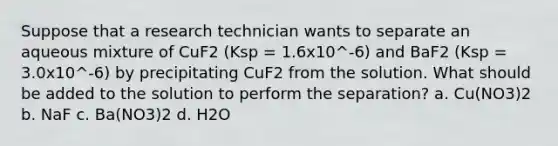 Suppose that a research technician wants to separate an aqueous mixture of CuF2 (Ksp = 1.6x10^-6) and BaF2 (Ksp = 3.0x10^-6) by precipitating CuF2 from the solution. What should be added to the solution to perform the separation? a. Cu(NO3)2 b. NaF c. Ba(NO3)2 d. H2O