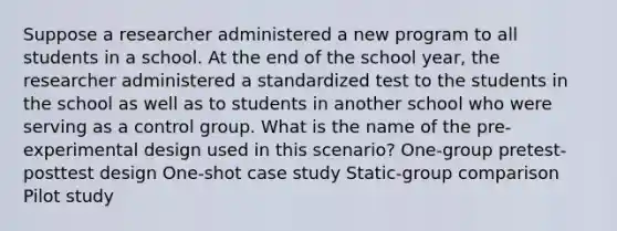 Suppose a researcher administered a new program to all students in a school. At the end of the school year, the researcher administered a standardized test to the students in the school as well as to students in another school who were serving as a control group. What is the name of the pre-experimental design used in this scenario? One-group pretest-posttest design One-shot case study Static-group comparison Pilot study