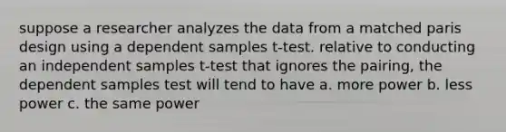 suppose a researcher analyzes the data from a matched paris design using a dependent samples t-test. relative to conducting an independent samples t-test that ignores the pairing, the dependent samples test will tend to have a. more power b. less power c. the same power