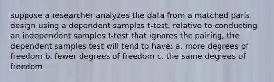 suppose a researcher analyzes the data from a matched paris design using a dependent samples t-test. relative to conducting an independent samples t-test that ignores the pairing, the dependent samples test will tend to have: a. more degrees of freedom b. fewer degrees of freedom c. the same degrees of freedom