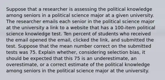 Suppose that a researcher is assessing the political knowledge among seniors in a political science major at a given university. The researcher emails each senior in the political science major at the university a link to a website that has a 100-item political science knowledge test. Ten percent of students who received the email opened the email, clicked the link, and submitted the test. Suppose that the mean number correct on the submitted tests was 75. Explain whether, considering selection bias, it should be expected that this 75 is an underestimate, an overestimate, or a correct estimate of the political knowledge among seniors in the political science major at the university.