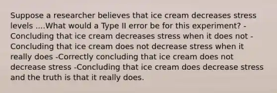 Suppose a researcher believes that ice cream decreases stress levels ....What would a Type II error be for this experiment? -Concluding that ice cream decreases stress when it does not -Concluding that ice cream does not decrease stress when it really does -Correctly concluding that ice cream does not decrease stress -Concluding that ice cream does decrease stress and the truth is that it really does.