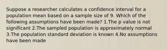 Suppose a researcher calculates a confidence interval for a population mean based on a sample size of 9. Which of the following assumptions have been made? 1.The p value is not significant 2.The sampled population is approximately normal 3.The population standard deviation is known 4.No assumptions have been made