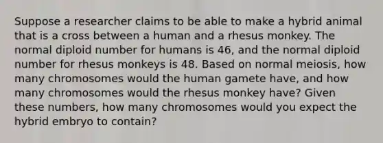 Suppose a researcher claims to be able to make a hybrid animal that is a cross between a human and a rhesus monkey. The normal diploid number for humans is 46, and the normal diploid number for rhesus monkeys is 48. Based on normal meiosis, how many chromosomes would the human gamete have, and how many chromosomes would the rhesus monkey have? Given these numbers, how many chromosomes would you expect the hybrid embryo to contain?