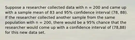 Suppose a researcher collected data with n = 200 and came up with a sample mean of 83 and 95% confidence interval (78, 88). If the researcher collected another sample from the same population with n = 200, there would be a 95% chance that the researcher would come up with a confidence interval of (78,88) for this new data set.