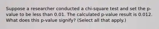 Suppose a researcher conducted a chi-square test and set the p-value to be less than 0.01. The calculated p-value result is 0.012. What does this p-value signify? (Select all that apply.)