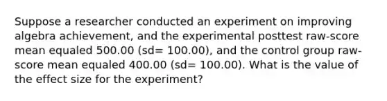 Suppose a researcher conducted an experiment on improving algebra achievement, and the experimental posttest raw-score mean equaled 500.00 (sd= 100.00), and the control group raw-score mean equaled 400.00 (sd= 100.00). What is the value of the effect size for the experiment?