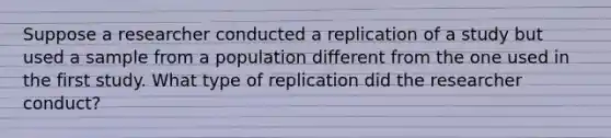 Suppose a researcher conducted a replication of a study but used a sample from a population different from the one used in the first study. What type of replication did the researcher conduct?