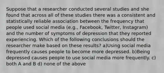 Suppose that a researcher conducted several studies and she found that across all of these studies there was a consistent and statistically reliable association between the frequency that people used social media (e.g., Facebook, Twitter, Instagram) and the number of symptoms of depression that they reported experiencing. Which of the following conclusions should the researcher make based on these results? a)Using social media frequently causes people to become more depressed. b)Being depressed causes people to use social media more frequently. c) both A and B d) none of the above