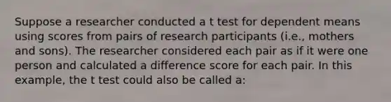 Suppose a researcher conducted a t test for dependent means using scores from pairs of research participants (i.e., mothers and sons). The researcher considered each pair as if it were one person and calculated a difference score for each pair. In this example, the t test could also be called a: