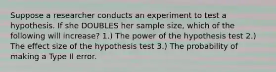 Suppose a researcher conducts an experiment to test a hypothesis. If she DOUBLES her sample size, which of the following will increase? 1.) The power of the hypothesis test 2.) The effect size of the hypothesis test 3.) The probability of making a Type II error.