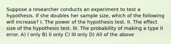 Suppose a researcher conducts an experiment to test a hypothesis. If she doubles her sample size, which of the following will increase? I. The power of the hypothesis test. II. The effect size of the hypothesis test. III. The probability of making a type II error. A) I only B) II only C) III only D) All of the above