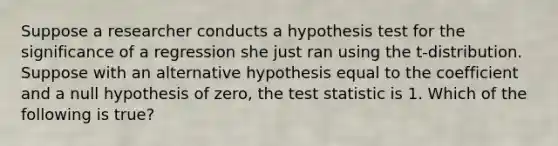 Suppose a researcher conducts a hypothesis test for the significance of a regression she just ran using the t-distribution. Suppose with an alternative hypothesis equal to the coefficient and a null hypothesis of zero, the test statistic is 1. Which of the following is true?