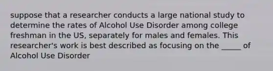 suppose that a researcher conducts a large national study to determine the rates of Alcohol Use Disorder among college freshman in the US, separately for males and females. This researcher's work is best described as focusing on the _____ of Alcohol Use Disorder