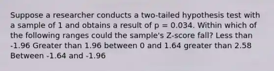 Suppose a researcher conducts a two-tailed hypothesis test with a sample of 1 and obtains a result of p = 0.034. Within which of the following ranges could the sample's Z-score fall? Less than -1.96 Greater than 1.96 between 0 and 1.64 greater than 2.58 Between -1.64 and -1.96