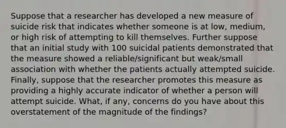 Suppose that a researcher has developed a new measure of suicide risk that indicates whether someone is at low, medium, or high risk of attempting to kill themselves. Further suppose that an initial study with 100 suicidal patients demonstrated that the measure showed a reliable/significant but weak/small association with whether the patients actually attempted suicide. Finally, suppose that the researcher promotes this measure as providing a highly accurate indicator of whether a person will attempt suicide. What, if any, concerns do you have about this overstatement of the magnitude of the findings?