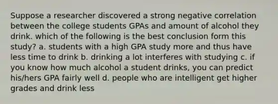 Suppose a researcher discovered a strong negative correlation between the college students GPAs and amount of alcohol they drink. which of the following is the best conclusion form this study? a. students with a high GPA study more and thus have less time to drink b. drinking a lot interferes with studying c. if you know how much alcohol a student drinks, you can predict his/hers GPA fairly well d. people who are intelligent get higher grades and drink less