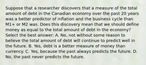 Suppose that a researcher discovers that a measure of the total amount of debt in the Canadian economy over the past 20 years was a better predictor of inflation and the business cycle than​ M1+ or M2 was. Does this discovery mean that we should define money as equal to the total amount of debt in the​ economy? Select the best​ answer: A. ​No, not without some reason to believe the total amount of debt will continue to predict well in the future. B. ​Yes, debt is a better measure of money than currency. C. ​Yes, because the past always predicts the future. D. ​No, the past never predicts the future.