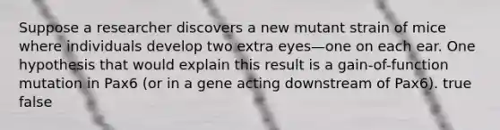 Suppose a researcher discovers a new mutant strain of mice where individuals develop two extra eyes—one on each ear. One hypothesis that would explain this result is a gain-of-function mutation in Pax6 (or in a gene acting downstream of Pax6). true false