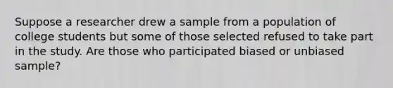 Suppose a researcher drew a sample from a population of college students but some of those selected refused to take part in the study. Are those who participated biased or unbiased sample?