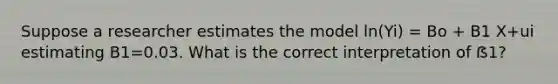 Suppose a researcher estimates the model ln(Yi) = Bo + B1 X+ui estimating B1=0.03. What is the correct interpretation of ẞ1?