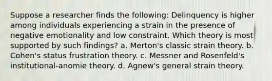 Suppose a researcher finds the following: Delinquency is higher among individuals experiencing a strain in the presence of negative emotionality and low constraint. Which theory is most supported by such findings? a. Merton's classic strain theory. b. Cohen's status frustration theory. c. Messner and Rosenfeld's institutional-anomie theory. d. Agnew's general strain theory.