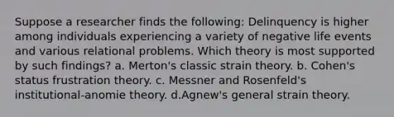 Suppose a researcher finds the following: Delinquency is higher among individuals experiencing a variety of negative life events and various relational problems. Which theory is most supported by such findings? a. Merton's classic strain theory. b. Cohen's status frustration theory. c. Messner and Rosenfeld's institutional-anomie theory. d.Agnew's general strain theory.