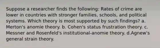 Suppose a researcher finds the following: Rates of crime are lower in countries with stronger families, schools, and political systems. Which theory is most supported by such findings? a. Merton's anomie theory. b. Cohen's status frustration theory. c. Messner and Rosenfeld's institutional-anomie theory. d.Agnew's general strain theory.