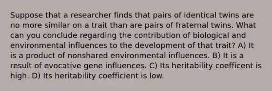 Suppose that a researcher finds that pairs of identical twins are no more similar on a trait than are pairs of fraternal twins. What can you conclude regarding the contribution of biological and environmental influences to the development of that trait? A) It is a product of nonshared environmental influences. B) It is a result of evocative gene influences. C) Its heritability coefficent is high. D) Its heritability coefficient is low.