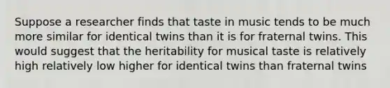 Suppose a researcher finds that taste in music tends to be much more similar for identical twins than it is for fraternal twins. This would suggest that the heritability for musical taste is relatively high relatively low higher for identical twins than fraternal twins