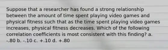 Suppose that a researcher has found a strong relationship between the amount of time spent playing video games and physical fitness such that as the time spent playing video games increases, physical fitness decreases. Which of the following correlation coefficients is most consistent with this finding? a. -.80 b. -.10 c. +.10 d. +.80