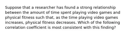 Suppose that a researcher has found a strong relationship between the amount of time spent playing video games and physical fitness such that, as the time playing video games increases, physical fitness decreases. Which of the following correlation coefficient is most consistent with this finding?