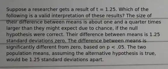 Suppose a researcher gets a result of t = 1.25. Which of the following is a valid interpretation of these results? The size of their difference between means is about one and a quarter times larger than they might expect due to chance, if the null hypothesis were correct. Their difference between means is 1.25 standard deviations zero. The difference between means is significantly different from zero, based on p < .05. The two population means, assuming the alternative hypothesis is true, would be 1.25 standard deviations apart.