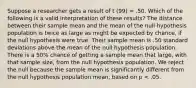 Suppose a researcher gets a result of t (99) = .50. Which of the following is a valid interpretation of these results? The distance between their sample mean and the mean of the null hypothesis population is twice as large as might be expected by chance, if the null hypothesis were true. Their sample mean is .50 standard deviations above the mean of the null hypothesis population. There is a 50% chance of getting a sample mean that large, with that sample size, from the null hypothesis population. We reject the null because the sample mean is significantly different from the null hypothesis population mean, based on p < .05.