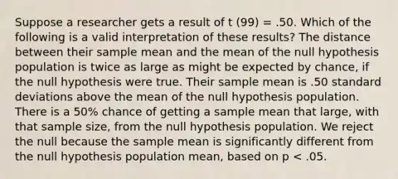 Suppose a researcher gets a result of t (99) = .50. Which of the following is a valid interpretation of these results? The distance between their sample mean and the mean of the null hypothesis population is twice as large as might be expected by chance, if the null hypothesis were true. Their sample mean is .50 standard deviations above the mean of the null hypothesis population. There is a 50% chance of getting a sample mean that large, with that sample size, from the null hypothesis population. We reject the null because the sample mean is significantly different from the null hypothesis population mean, based on p < .05.