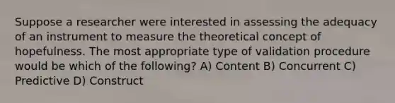 Suppose a researcher were interested in assessing the adequacy of an instrument to measure the theoretical concept of hopefulness. The most appropriate type of validation procedure would be which of the following? A) Content B) Concurrent C) Predictive D) Construct