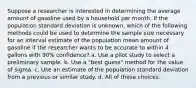 Suppose a researcher is interested in determining the average amount of gasoline used by a household per month. If the population standard deviation is unknown, which of the following methods could be used to determine the sample size necessary for an interval estimate of the population mean amount of gasoline if the researcher wants to be accurate to within 4 gallons with 90% confidence? a. Use a pilot study to select a preliminary sample. b. Use a "best guess" method for the value of sigma. c. Use an estimate of the population standard deviation from a previous or similar study. d. All of these choices.