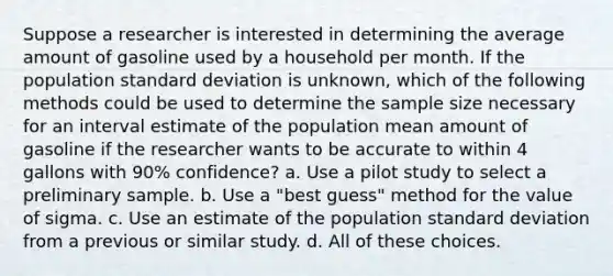 Suppose a researcher is interested in determining the average amount of gasoline used by a household per month. If the population standard deviation is unknown, which of the following methods could be used to determine the sample size necessary for an interval estimate of the population mean amount of gasoline if the researcher wants to be accurate to within 4 gallons with 90% confidence? a. Use a pilot study to select a preliminary sample. b. Use a "best guess" method for the value of sigma. c. Use an estimate of the population standard deviation from a previous or similar study. d. All of these choices.