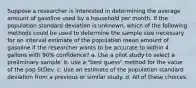 Suppose a researcher is interested in determining the average amount of gasoline used by a household per month. If the population standard deviation is unknown, which of the following methods could be used to determine the sample size necessary for an interval estimate of the population mean amount of gasoline if the researcher wants to be accurate to within 4 gallons with 90% confidence? a. Use a pilot study to select a preliminary sample. b. use a "best guess" method for the value of the pop StDev. c. Use an estimate of the population standard deviation from a previous or similar study. d. All of these choices.