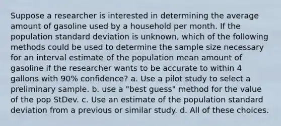 Suppose a researcher is interested in determining the average amount of gasoline used by a household per month. If the population standard deviation is unknown, which of the following methods could be used to determine the sample size necessary for an interval estimate of the population mean amount of gasoline if the researcher wants to be accurate to within 4 gallons with 90% confidence? a. Use a pilot study to select a preliminary sample. b. use a "best guess" method for the value of the pop StDev. c. Use an estimate of the population standard deviation from a previous or similar study. d. All of these choices.