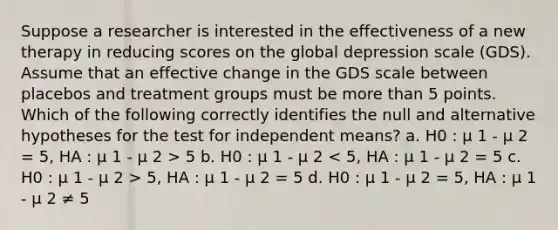 Suppose a researcher is interested in the effectiveness of a new therapy in reducing scores on the global depression scale (GDS). Assume that an effective change in the GDS scale between placebos and treatment groups must be more than 5 points. Which of the following correctly identifies the null and alternative hypotheses for the test for independent means? a. H0 : μ 1 - μ 2 = 5, HA : μ 1 - μ 2 > 5 b. H0 : μ 1 - μ 2 5, HA : μ 1 - μ 2 = 5 d. H0 : μ 1 - μ 2 = 5, HA : μ 1 - μ 2 ≠ 5