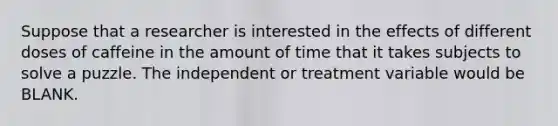 Suppose that a researcher is interested in the effects of different doses of caffeine in the amount of time that it takes subjects to solve a puzzle. The independent or treatment variable would be BLANK.