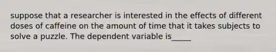 suppose that a researcher is interested in the effects of different doses of caffeine on the amount of time that it takes subjects to solve a puzzle. The dependent variable is_____