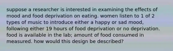 suppose a researcher is interested in examining the effects of mood and food deprivation on eating. women listen to 1 of 2 types of music to introduce either a happy or sad mood, following either 19 hours of food deprivation or no deprivation. food is available in the lab; amount of food consumed in measured. how would this design be described?