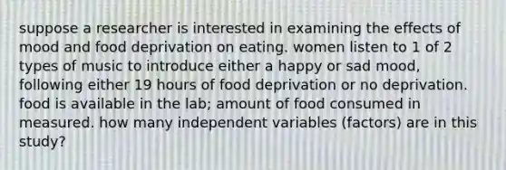 suppose a researcher is interested in examining the effects of mood and food deprivation on eating. women listen to 1 of 2 types of music to introduce either a happy or sad mood, following either 19 hours of food deprivation or no deprivation. food is available in the lab; amount of food consumed in measured. how many independent variables (factors) are in this study?