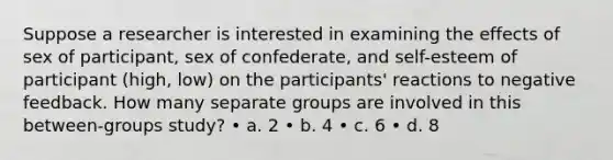 Suppose a researcher is interested in examining the effects of sex of participant, sex of confederate, and self-esteem of participant (high, low) on the participants' reactions to negative feedback. How many separate groups are involved in this between-groups study? • a. 2 • b. 4 • c. 6 • d. 8